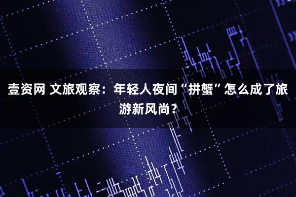 壹资网 文旅观察：年轻人夜间“拼蟹”怎么成了旅游新风尚？
