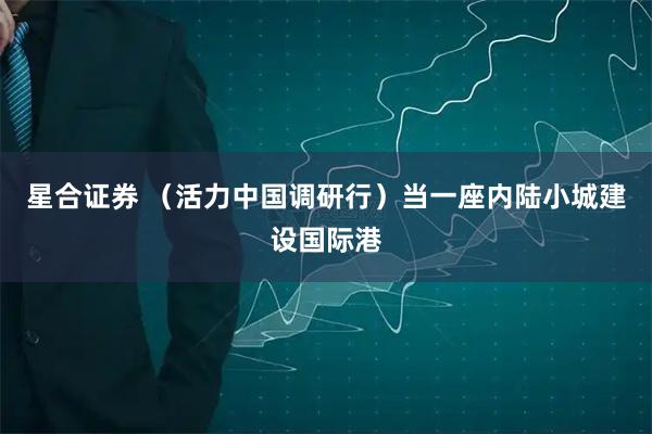 星合证券 （活力中国调研行）当一座内陆小城建设国际港