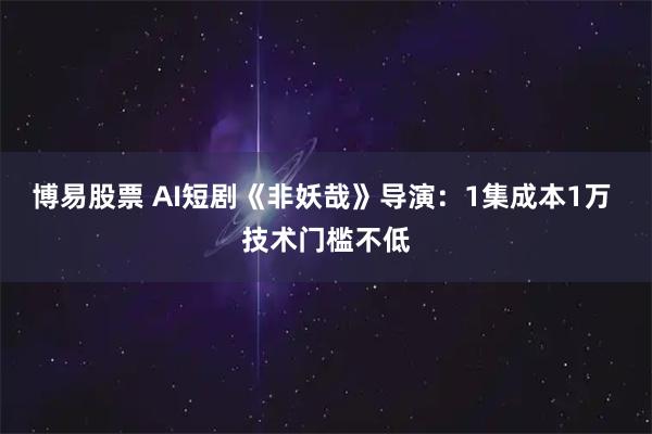 博易股票 AI短剧《非妖哉》导演：1集成本1万 技术门槛不低