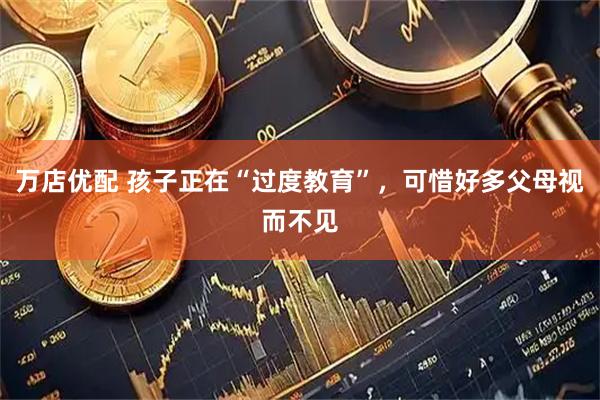 万店优配 孩子正在“过度教育”，可惜好多父母视而不见